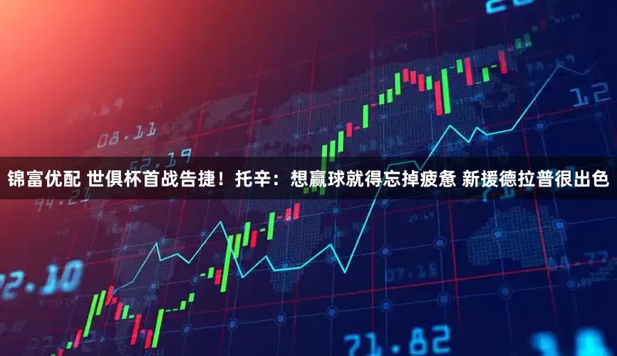 锦富优配 世俱杯首战告捷！托辛：想赢球就得忘掉疲惫 新援德拉普很出色