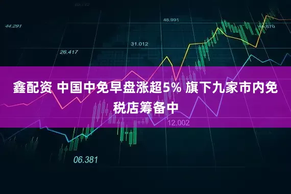 鑫配资 中国中免早盘涨超5% 旗下九家市内免税店筹备中