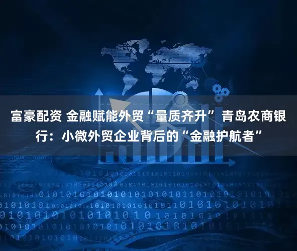 富豪配资 金融赋能外贸“量质齐升” 青岛农商银行：小微外贸企业背后的“金融护航者”