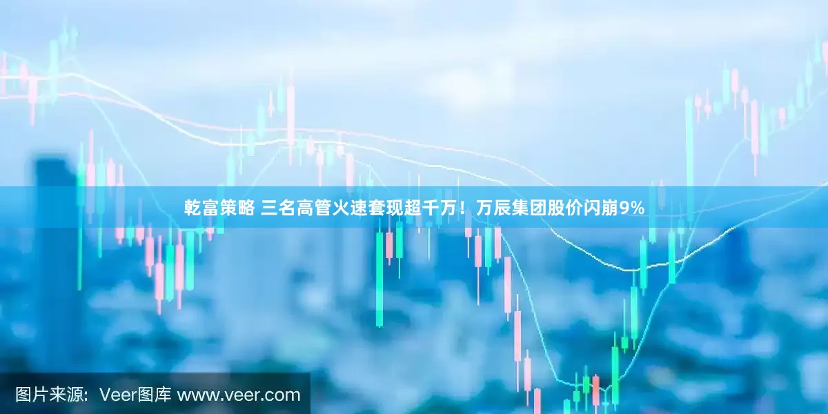 乾富策略 三名高管火速套现超千万！万辰集团股价闪崩9%