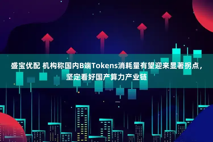盛宝优配 机构称国内B端Tokens消耗量有望迎来显著拐点，坚定看好国产算力产业链