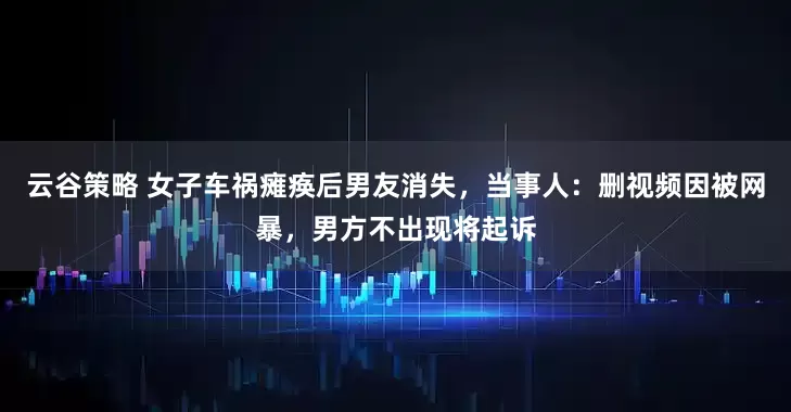 云谷策略 女子车祸瘫痪后男友消失，当事人：删视频因被网暴，男方不出现将起诉