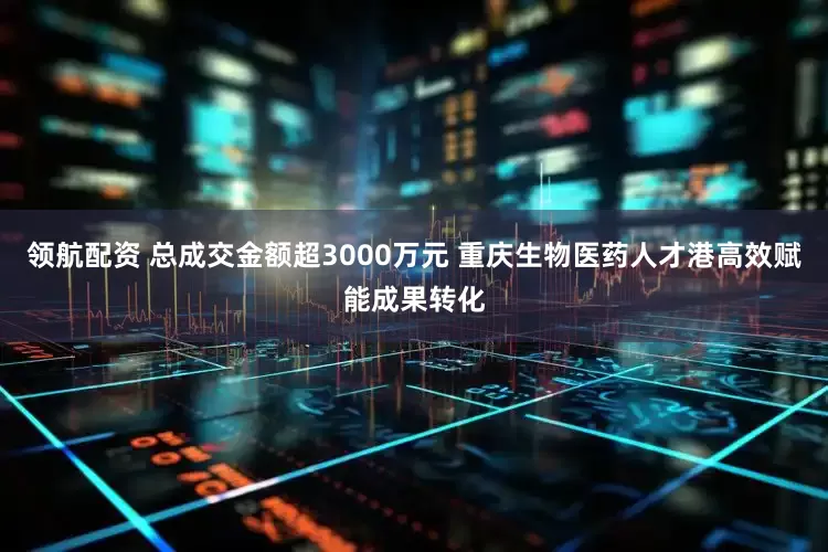 领航配资 总成交金额超3000万元 重庆生物医药人才港高效赋能成果转化