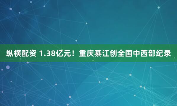 纵横配资 1.38亿元！重庆綦江创全国中西部纪录
