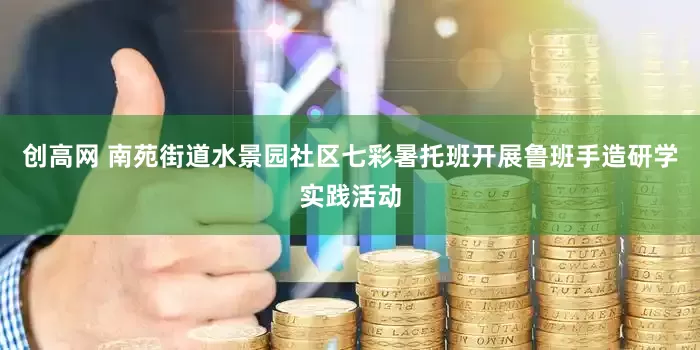 创高网 南苑街道水景园社区七彩暑托班开展鲁班手造研学实践活动