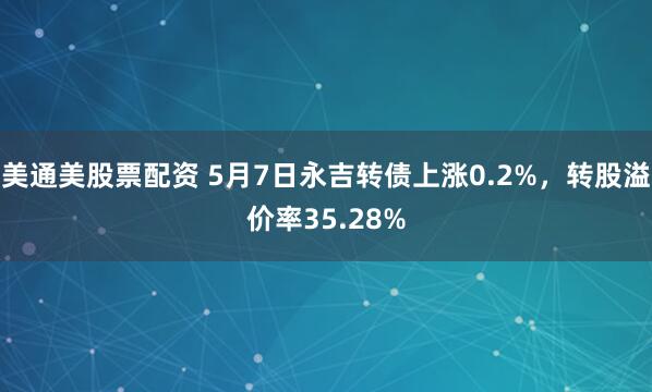 美通美股票配资 5月7日永吉转债上涨0.2%，转股溢价率35.28%