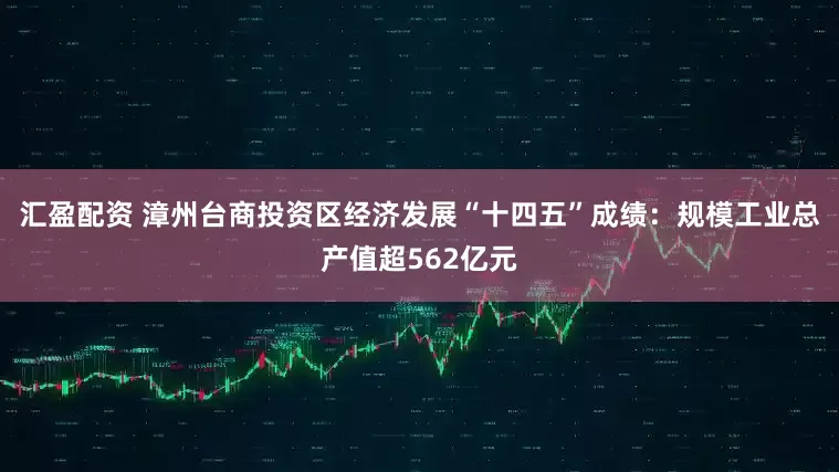汇盈配资 漳州台商投资区经济发展“十四五”成绩：规模工业总产值超562亿元