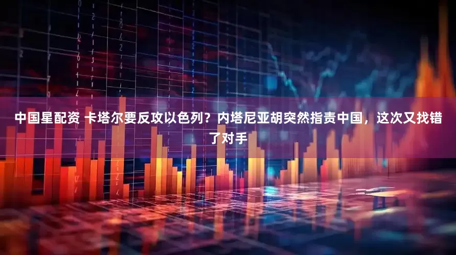 中国星配资 卡塔尔要反攻以色列？内塔尼亚胡突然指责中国，这次又找错了对手