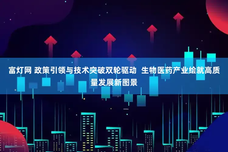 富灯网 政策引领与技术突破双轮驱动  生物医药产业绘就高质量发展新图景
